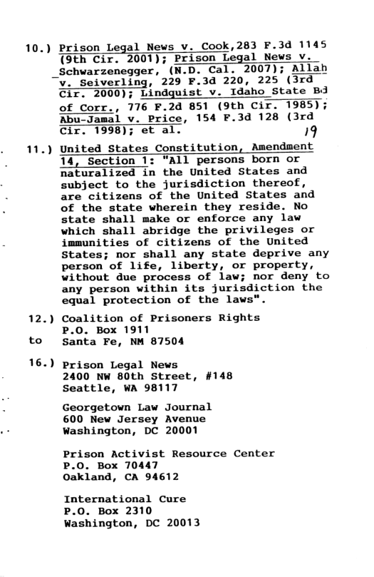 10.) Prison Legal News v. Cook,283 F.3d 1145 (9th Cir. 2001); Prison Legal News v. _Schwarzenegger, (N.D. Cal. 2007); Allah v. Seiverling, 229 F.3d 220, 225 (3rd Cir. 2000); Lindguist v. Idaho State Bd of Corr., 776 F.2d 851 (9th Cir. 1985); Aby al v. Price, 154 F.3d 128 (3rd Cir. 1998); et al. 19 11.) United States Constitution, Amendment 14, Section 1: "All persons born or naturalized in the United States and subject to the jurisdiction thereof, are citizens of the United States and of the state wherein they reside. No state shall make or enforce any law which shall abridge the privileges or immunities of citizens of the United States; nor shall any state deprive any person of life, liberty, or property, without due process of law; nor deny to any person within its jurisdiction the equal protection of the laws". 12.) Coalition of Prisoners Rights to P.O. Box 1911 santa Fe, NM 87504 16.) Prison Legal News 2400 NW 80th Street, #148 Seattle, WA 98117 Georgetown Law Journal 600 New Jersey Avenue wWashington, DC 20001 Prison Activist Resource Center P.0. Box 70447 Oakland, CA 94612 International Cure P.0. Box 2310 washington, DC 20013